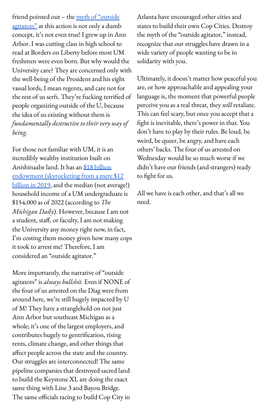 friend pointed out - the syth of “outside agitators”at thisaction is not nly a dumb coneepe, it not even true! [ grew up in Ann Arbor. L was curting clasin high school to read at Borders on Liberty before most UM freshmen were even born. But why would the University care? They are concerned only with the wellbeing of the President and his eight vassallords, T mean regents, and care not for the est of us serfs. They’re fucking terrifed of people organizing outside of the U, because the de of us existing without them i fundamentally desructive totheir sery way of eing.  For those not familar with UM, itis an incredibly wealthy insetution buile on Anishinaabe land. Ithas an $18 bilion. endowment (skyrocketing from a mere $12 billion in 2019, and the median (not average) houschold income of a UM undergraduate is $154,000a5 0f 2022 (according to The Michigan Dasly). However, because T am not astudent,staff, o faculey 1 am not makis the Universiy any money right nows in fact, P costing them money given how many cops it took to arrest mel Therefore, Tam considered an “outside agitator.”  More importanly,the narrative of “outside agitators” is aluays bulshi. Even it NONE of the four of us arrested on the Diag were from around here, we’resill hugely impacted by U of M1 They have a stranglehold on not just  Ann Arbor but southeast Michigan as a whole; it’s one of the largest employers, and contributes hugely to gentrification, ising rents, cimate change, and other things that affct people across the state and the country Ourstruggle ar interconnected! The same pipeline companies thatdestroyed sacred land o build the Keystone XL are doing the exact same thing with Line 3 and Bayou Bridge. The sme official racing to build Cop City in  Adanta have encouraged other cites and states to build their own Cop Cities. Destroy the myth of the “outside agitator,” instead, recognize that our struggles have drawn in 2 wide variety of people wanting to be in solidariy with you.  Ultimately, it doesn’e matter how peaceful you are,or how approachable and appealing your language i, the moment that powerful people perceive you asarealthreat, they wil euliae. This can feel scary, but once you accepe that a fightisinevitable, chere’s power n that. You don’t have to play by thei rules. Be loud, be weird, be queer,be angey, and have each others’backs. The four of usarrested on ‘Wednesday would be so much worse f we didn’ have our friends (and srangers) ready o fight for us.  Allwe have s each other, and tha’sal we need. 
